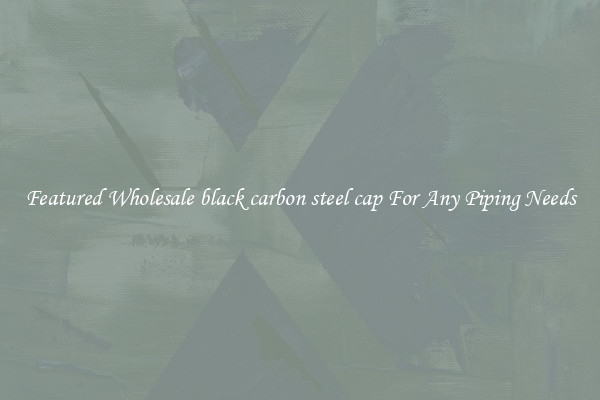Featured Wholesale black carbon steel cap For Any Piping Needs
