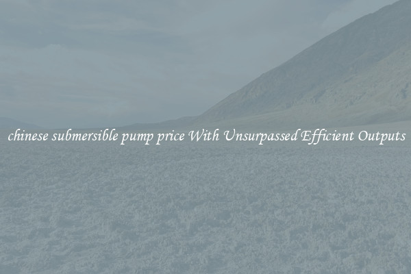 chinese submersible pump price With Unsurpassed Efficient Outputs