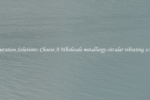 Separation Solutions: Choose A Wholesale metallurgy circular vibrating screen